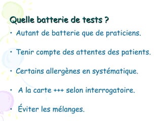 Quelle batterie de tests ?
• Autant de batterie que de praticiens.

• Tenir compte des attentes des patients.

• Certains allergènes en systématique.

• A la carte +++ selon interrogatoire.

• Éviter les mélanges.
 
