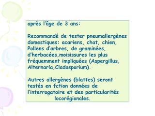 après l’âge de 3 ans:

Recommandé de tester pneumallergènes
domestiques: acariens, chat, chien,
Pollens d’arbres, de graminées,
d’herbacées,moisissures les plus
fréquemment impliquées (Aspergillus,
Alternaria,Cladosporium).

Autres allergènes (blattes) seront
testés en fction données de
l’interrogatoire et des particularités
            locorégionales.
 