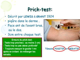 Prick-test:
• Décrit par LEWIS & GRANT 1924
• piqûre dans le derme .
• Face ant de l’avant bras,
  ou le dos.
• 3cm entre chaque test.



•                        Témoins POSITIF et NEGATIF
 