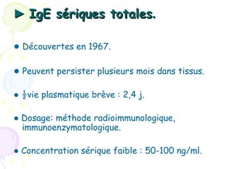 ► IgE sériques totales.

● Découvertes en 1967.

● Peuvent persister plusieurs mois dans tissus.

● ½vie plasmatique brève : 2,4 j.

● Dosage: méthode radioimmunologique,
  immunoenzymatologique.

● Concentration sérique faible : 50-100 ng/ml.
 