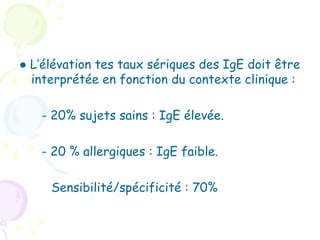 ● L’élévation tes taux sériques des IgE doit être
  interprétée en fonction du contexte clinique :

   - 20% sujets sains : IgE élevée.

   - 20 % allergiques : IgE faible.

     Sensibilité/spécificité : 70%
 