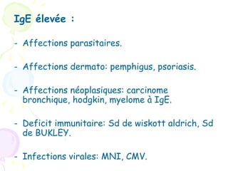 IgE élevée :

- Affections parasitaires.

- Affections dermato: pemphigus, psoriasis.

- Affections néoplasiques: carcinome
  bronchique, hodgkin, myelome à IgE.

- Deficit immunitaire: Sd de wiskott aldrich, Sd
  de BUKLEY.

- Infections virales: MNI, CMV.
 
