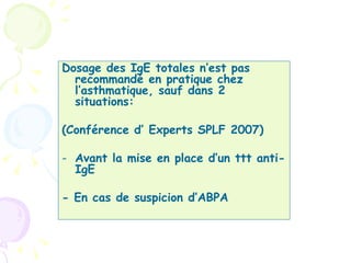 Dosage des IgE totales n’est pas
  recommandé en pratique chez
  l’asthmatique, sauf dans 2
  situations:

(Conférence d’ Experts SPLF 2007)

- Avant la mise en place d’un ttt anti-
  IgE

- En cas de suspicion d’ABPA
 