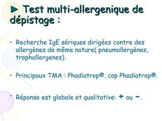 ► Test multi-allergenique de
dépistage :

• Recherche IgE sériques dirigées contre des
  allergènes de même nature( pneumallergènes,
  trophallergenes).

• Principaux TMA : Phadiatrop®, cap Phadiatrop®.


• Réponse est globale et qualitative:   + ou -.
 