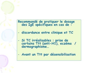 Recommandé de pratiquer le dosage
  des IgE spécifiques en cas de :

- discordance entre clinique et TC

- Si TC irréalisables : prise de
  certains Ttt (anti-H1), eczéma /
  dermographismeÉ

- Avant un Ttt par désensibilisation
 