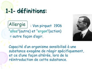 1-1- définitions:

              : Von pirquet 1906
 “allos”(autre) et “ergon”(action)
  = autre façon d’agir.

 Capacité d’un organisme sensibilisé à une
 substance exogène de réagir spécifiquement,
 et ce d’une façon altérée, lors de la
 réintroduction de cette substance.
 