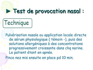 ► Test de provocation nasal :



Pulvérisation nasale ou application locale directe
  de sérum physiologique ( témoin -), puis des
  solutions allergéniques à des concentrations
  progressivement croissante dans chq narine.
  Le patient étant en apnée.
Pince nez mis ensuite en place pd 10 min.
 