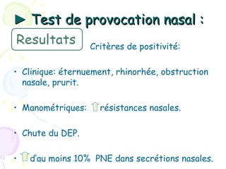 ► Test de provocation nasal :
                   Critères de positivité:

• Clinique: éternuement, rhinorhée, obstruction
  nasale, prurit.

• Manométriques:     résistances nasales.

• Chute du DEP.

•   d’au moins 10% PNE dans secrétions nasales.
 