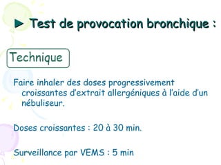 ► Test de provocation bronchique :



Faire inhaler des doses progressivement
  croissantes d’extrait allergéniques à l’aide d’un
  nébuliseur.

Doses croissantes : 20 à 30 min.

Surveillance par VEMS : 5 min
 