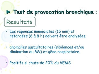 ► Test de provocation bronchique :


• Les réponses immédiates (15 min) et
  retardées (6 à 8 h) doivent être analysées.

• anomalies auscultatoires (sibilances et/ou
  diminution du MV) et gêne respiratoire.

• Positifs si chute de 20% du VEMS
 
