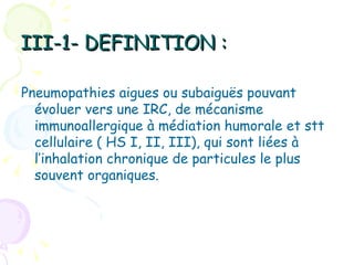 III-1- DEFINITION :

Pneumopathies aigues ou subaiguës pouvant
  évoluer vers une IRC, de mécanisme
  immunoallergique à médiation humorale et stt
  cellulaire ( HS I, II, III), qui sont liées à
  l’inhalation chronique de particules le plus
  souvent organiques.
 