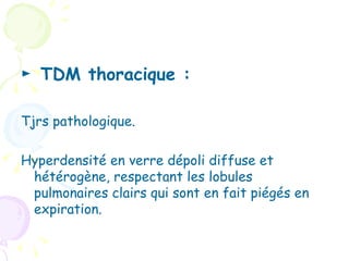► TDM thoracique :

Tjrs pathologique.

Hyperdensité en verre dépoli diffuse et
 hétérogène, respectant les lobules
 pulmonaires clairs qui sont en fait piégés en
 expiration.
 
