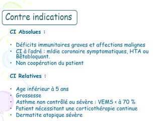 CI Absolues :

• Déficits immunitaires graves et affections malignes
• CI à l’adré : mldie coronaire symptomatiques, HTA ou
  Bêtabloquant.
• Non coopération du patient

CI Relatives :

•   Age inférieur à 5 ans
•   Grossesse
•   Asthme non contrôlé ou sévère : VEMS < à 70 %
•   Patient nécessitant une corticothérapie continue
•   Dermatite atopique sévère
 