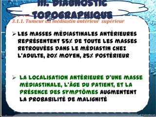 III. Diagnostic
         topographique
3. 1-Tumeurs du médiastin antérieur
3.1.1. Tumeur du médiastin antérieur supérieur

 Les masses médiastinales antérieures
  représentent 55% de toute les masses
  retrouvées dans le médiastin chez
  l’adulte, 20% moyen, 25% postérieur


 la localisation antérieure d’une masse
  médiastinale, l’âge du patient, et la
  présence des symptômes augmentent
  la probabilité de malignité
 