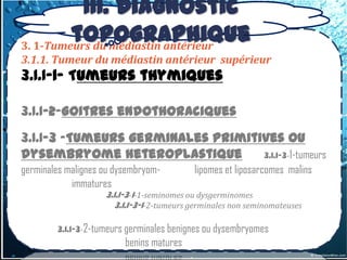 III. Diagnostic
         topographique
3. 1-Tumeurs du médiastin antérieur
3.1.1. Tumeur du médiastin antérieur supérieur
3.1.1-1- Tumeurs thymiques

3.1.1-2-Goitres endothoraciques
3.1.1-3 –Tumeurs germinales primitives ou
dysembryome heteroplastique        3.1.1-3-1-tumeurs
germinales malignes ou dysembryom-         lipomes et liposarcomes malins
            immatures
                    3.1.1-3-1-1-seminomes ou dysgerminomes
                       3.1.1-3-1-2-tumeurs germinales non seminomateuses

        3.1.1-3-2-tumeurs germinales benignes ou dysembryomes
                         benins matures
 