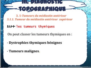 III. Diagnostic
        topographique
        3. 1-Tumeurs du médiastin antérieur
3.1.1. Tumeur du médiastin antérieur supérieur

3.1.1-1- les tumeurs thymiques

On peut classer les tumeurs thymiques en :

- Dystrophies thymiques bénignes

- Tumeurs malignes.
 
