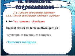 III. Diagnostic
        topographique
        3. 1-Tumeurs du médiastin antérieur
3.1.1. Tumeur du médiastin antérieur supérieur

3.1.1-1- les tumeurs thymiques

On peut classer les tumeurs thymiques en :

- Dystrophies thymiques bénignes

- Tumeurs malignes.
 