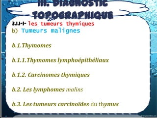 III. Diagnostic
       topographique
3.1.1-1- les tumeurs thymiques
b) Tumeurs malignes

b.1.Thymomes

b.1.1.Thymomes lymphoépithéliaux

b.1.2. Carcinomes thymiques

b.2. Les lymphomes malins

b.3. Les tumeurs carcinoïdes du thymus
 
