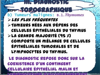 III. Diagnostic
          topographique
3.1.1-1- les tumeurs thymiques
b) Tumeurs malignes: B.1.Thymomes
 Les plus fréquentes
Tumeurs nées aux dépens des
  cellules épithéliales du thymus
la grande majorité (95 %)
  comporte un mélange de cellules
  épithéliales tumorales et de
  lymphocytes du thymus.
 Le diagnostic repose donc sur la
coexistence d'un contingent
cellulaire épithélial malin et
 