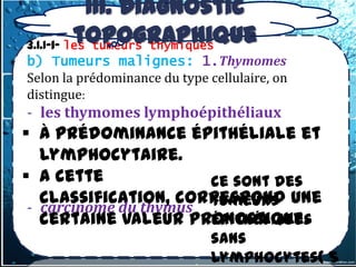 III. Diagnostic
          topographique
3.1.1-1- les tumeurs thymiques
b) Tumeurs malignes: 1.Thymomes
Selon la prédominance du type cellulaire, on
distingue:
- les thymomes lymphoépithéliaux
 à prédominance épithéliale et
   lymphocytaire.
 A cette              ce sont des
   classification, correspond une
                       tumeurs
 - carcinome du thymus
   certaine valeur pronostique.
                       épithéliales
                               sans
                               lymphocytes( 5
 