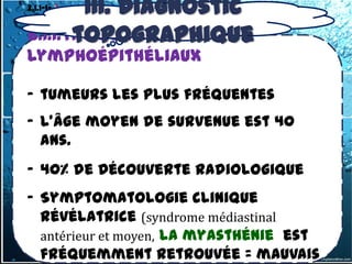 III. Diagnostic
3.1.1-1- les tumeurs thymiques
b) Tumeurs malignes:1.Thymomes

       topographique
b.1.1.Thymomes
lymphoépithéliaux

- tumeurs les plus fréquentes
- L’âge moyen de survenue est 40
  ans.
- 40% de Découverte radiologique
- Symptomatologie clinique
  révélatrice (syndrome médiastinal
  antérieur et moyen, la myasthénie est
  fréquemment retrouvée = mauvais
 