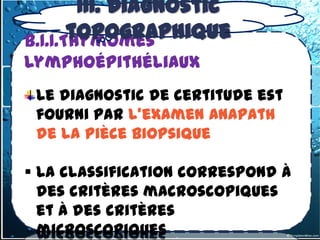 III. Diagnostic
3.1.1-1- les tumeurs thymiques

       topographique
b) Tumeurs malignes:1.Thymomes

b.1.1.Thymomes
lymphoépithéliaux
  Le diagnostic de certitude est
  fourni par l’examen Anapath
  de la pièce biopsique

 La classification correspond à
  des critères macroscopiques
  et à des critères
  microscopiques
 