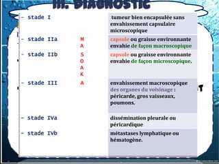 III. Diagnostic
          topographique
3.1.1-1- les tumeurs thymiques
    - stade I
b) Tumeurs malignes:1.Thymomes
                                  tumeur bien encapsulée sans
                                  envahissement capsulaire
                                  microscopique
b.1.1.Thymomes lymphoépithéliaux
 - stade IIa     M      capsule ou graisse environnante
- Classification macroscopique de MASAOKA
                 A      envahie de façon macroscopique
    - stade IIb       S         capsule ou graisse environnante
     correspond au staging T, facteur pronostic de ces
                      O         envahie de façon microscopique.
                      A
     tumeurs
                      K
    - stade III         A         envahissement macroscopique
 30 à 40 % des thymomes présentent
                                  des organes du voisinage :
                                  péricarde, gros vaisseaux,
  un caractère invasif, soit      poumons.
  macroscopique, soit
 - stade IVa       dissémination pleurale ou
  microscopique, àpéricardique la
                    travers
  capsule
 - stade IVb       métastases lymphatique ou
                   hématogène.
 