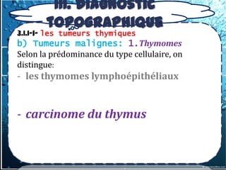 III. Diagnostic
       topographique
3.1.1-1- les tumeurs thymiques
b) Tumeurs malignes: 1.Thymomes
Selon la prédominance du type cellulaire, on
distingue:
- les thymomes lymphoépithéliaux


- carcinome du thymus
 