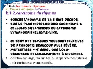 III. Diagnostic
          topographique
  3.1.1-1- les tumeurs thymiques
b) Tumeurs malignes: 1.Thymomes
b.1.2.carcinome du thymus
 Touche l’homme de la 6 ème décade.
 Sur le plan histologique: Carcinome à
  cellules squameuses ou Carcinome
  lymphoepitheliome-like.

 Ce sont des tumeurs toujours invasives
  de pronostic beaucoup plus sévère.
 Métastases +++( Ganglions loco-
  régionaux et localisations à distance).
   c’est tumeur large, mal limitée, & un épanchement pleural
    , péricardique souvent associés.
 