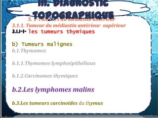 III. Diagnostic
      3. topographique
         1-Tumeurs du médiastin antérieur
3.1.1. Tumeur du médiastin antérieur supérieur
3.1.1-1- les tumeurs thymiques

b) Tumeurs malignes
b.1.Thymomes

b.1.1.Thymomes lymphoépithéliaux

b.1.2.Carcinomes thymiques

b.2.Les lymphomes malins
b.3.Les tumeurs carcinoïdes du thymus
 