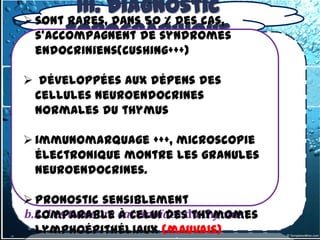 III. Diagnostic
 sont rares, Dans 50 % des cas,
      3. topographique
  s'accompagnent médiastin antérieur
         1-Tumeurs du de syndromes
3.1.1. Tumeur du médiastin antérieur supérieur
   endocriniens(cushing+++)
3.1.1-1- les tumeurs thymiques

b) développées aux dépens des
 Tumeurs malignes
b.1.Thymomes neuroendocrines
  cellules
  normales du thymus
- Thymomes lymphoépithéliaux
 immunomarquage +++, microscopie
- Carcinomes thymiques
  électronique montre les granules
  neuroendocrines.
b.2.Les lymphomes malins

 Pronostic sensiblement
b.3. Les tumeurs carcinoïdes du thymus
  comparable à celui des thymomes
  lymphoépithéliaux (mauvais)
 
