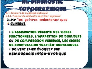 III. Diagnostic
          topographique
3. 1-Tumeurs du médiastin antérieur
3.1.1. Tumeur du médiastin antérieur supérieur
 3.1.1-2- les goitres endothoraciques
    Clinique

 - «20% des goitres endothoraciques sont
     L'aggravation récente des signes
   fonctionnels, l'apparition de douleurs
    latents sur le plan clinique,
 - ou de compression veineuse, les signes
    Découverte radiologique systématique
   de compression trachéo-bronchiques
 - «Les signes dysthyroïdieune
     doivent faire évoquer (Manifestations
   hémorragie intra-kystique
    d’hyperthyroïdie) Rare.
 - Les signes de compression trachéale,
    œsophagienne, veineuse…
 