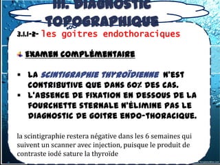 III. Diagnostic
         topographique
3.1.1-2- les goitres endothoraciques

  Examen complémentaire

 La scintigraphie thyroïdienne n'est
  contributive que dans 60% des cas.
 L'absence de fixation en dessous de la
  fourchette sternale n'élimine pas le
  diagnostic de goitre endo-thoracique.

la scintigraphie restera négative dans les 6 semaines qui
suivent un scanner avec injection, puisque le produit de
contraste iodé sature la thyroïde
 