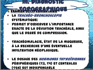 III. Diagnostic
3.1.1-2- les goitres endothoraciques
          topographique
   Examen complémentaire
 La trachéo-bronchoscopie
  systématique:
- permet d'observer l'importance
  exacte de la déviation trachéale, ainsi
  que le degré de compression.

- Trachéomalacie, état de la muqueuse,
  à la recherche d'une éventuelle
  infiltration néoplasique.

 Le dosage des hormones thyroïdiennes
  périphériques (T3, T4) et centrales
  (TSH) est indispensable
 