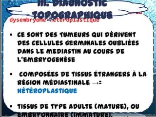 III. Diagnostic
3.1.1-3 –Tumeurs germinales primitives
        topographique
dysembryome hétéroplastique
                                         ou


 Ce sont des Tumeurs qui dérivent
  des cellules germinales oubliées
  dans le mediastin au cours de
  l’embryogenèse

 composées de tissus étrangers à la
  région médiastinale →=
  hétéroplastique

 tissus de type adulte (mature), ou
 