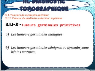 III. Diagnostic
           topographique
3. 1-Tumeurs du médiastin antérieur
3.1.1. Tumeur du médiastin antérieur supérieur

3.1.1-3 –Tumeurs          germinales primitives

a) Les tumeurs germinales malignes


b) Les tumeurs germinales bénignes ou dysembryome
   bénins matures:
 