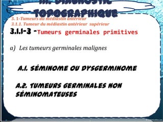 III. Diagnostic
          topographique
3. 1-Tumeurs du médiastin antérieur
3.1.1. Tumeur du médiastin antérieur supérieur
3.1.1-3 –Tumeurs         germinales primitives

a) Les tumeurs germinales malignes


  a.1. Séminome ou dysgerminome

 a.2. Tumeurs germinales non
 séminomateuses
 