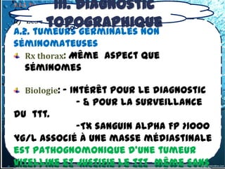 III. Diagnostic
3.1.1. Tumeur du médiastin antérieur supérieur
3.1.1-3 –Tumeurs germinales primitives
a)         topographique
     Les tumeurs germinales malignes
a.2. tumeurs germinales non
séminomateuses
   Rx thorax: Même aspect que
   séminomes

     Biologie: - Intérêt pour le diagnostic
                       - & pour la surveillance
du ttt.
             -Tx sanguin alpha FP >1000
µg/l associé à une masse médiastinale
est pathognomonique d’une tumeur
vitelline et justifie le ttt même sans
 