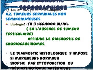 III. Diagnostic
           topographique
3.1.1-3 –Tumeurs germinales primitives
a)   Les tumeurs germinales malignes
a.2. tumeurs germinales non
séminomateuses
   Biologie: -TX ß HCG>1000 UI/ml
             ( en l’absence de tumeur
testiculaire)
              affirme le diagnostic de
choriocarcinomes.

- le diagnostic histologique s’impose
  si marqueurs normaux
- biopsie par cytoponction ou
  médiastinotomie antérieure
 