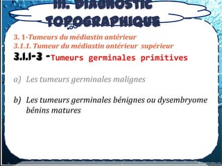 III. Diagnostic
         topographique
3. 1-Tumeurs du médiastin antérieur
3.1.1. Tumeur du médiastin antérieur supérieur
3.1.1-3 –Tumeurs     germinales primitives

a) Les tumeurs germinales malignes

b) Les tumeurs germinales bénignes ou dysembryome
   bénins matures
 