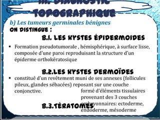 III. Diagnostic
          topographique
b) Les tumeurs germinales bénignes
On distingue :
              b.1. Les kystes épidermoides
 Formation pseudotumorale , hémisphérique, à surface lisse,
  composée d’une paroi reproduisant la structure d’un
  épiderme orthokératosique

              b.2.Les kystes dermoïdes
 constitué d’un revêtement muni de ses annexes (follicules
  pileux, glandes sébacées) reposant sur une couche
  conjonctive.                 formé d’éléments tissulaires
                               provenant des 3 couches
                               embryonnaires: ectoderme,
              b.3.Tératomes    endoderme, mésoderme
 
