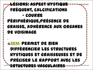 TDM:- précise le type des
  lésions: aspect kystique
  fréquent, calcifications
       - courbe
périphérique,présence de
graisse, adhérence aux organes
de voisinage
.
  IRM: permet de bien
  différencier les structures
  kystiques et graisseuses et de
  préciser le rapport avec les
  srtuctures vasculaires
 