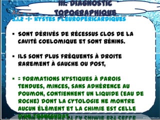 III. Diagnostic
3.1.2- tumeurs du topographique
                  médiastin antero-inférieur
3.1.2 -1- kystes pleuropéricardiques

 Sont dérivés de récessus clos de la
  cavité coelomique et sont bénins.

 Ils sont plus fréquents à droite
  rarement à gauche ou post,

 = formations kystiques à parois
  tendues, minces, sans adhérence au
  poumon, contiennent un liquide (eau de
  roche) dont la cytologie ne montre
  aucun élément et la chimie est celle
  d’un transsudat.
 