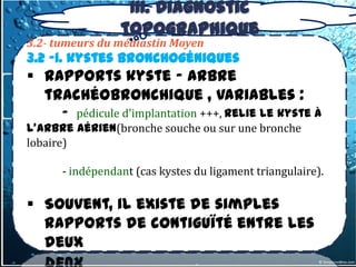 III. Diagnostic
                 topographique
3.2- tumeurs du médiastin Moyen
3.2 -1. kystes bronchogéniques
 Rapports kyste - arbre
  trachéobronchique , variables :
      - pédicule d'implantation +++, relie le kyste à
l'arbre aérien(bronche souche ou sur une bronche
lobaire)

      - indépendant (cas kystes du ligament triangulaire).

 Souvent, il existe de simples
  rapports de contiguïté entre les
  deux
 