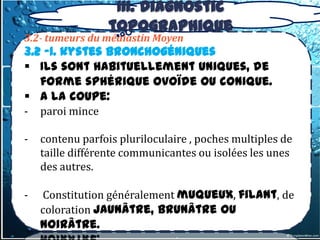 III. Diagnostic
                  topographique
3.2- tumeurs du médiastin Moyen
3.2 -1. kystes bronchogéniques
 Ils sont habituellement uniques, de
   forme sphérique ovoïde ou conique.
 A la coupe:
-   paroi mince

-   contenu parfois pluriloculaire , poches multiples de
    taille différente communicantes ou isolées les unes
    des autres.

-   Constitution généralement muqueux, filant, de
    coloration jaunâtre, brunâtre ou
    noirâtre.
 