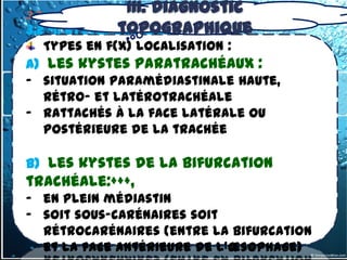 III. Diagnostic
3.2- tumeurs du médiastin Moyen
               topographique
3.2 -1. kystes bronchogéniques
   Types en f(x) localisation :
a) les kystes paratrachéaux :
- situation paramédiastinale haute,
  rétro- et latérotrachéale
- rattachés à la face latérale ou
  postérieure de la trachée

b) les kystes de la bifurcation
trachéale:+++,
- en plein médiastin
- soit sous-carénaires soit
  rétrocarénaires (entre la bifurcation
  et la face antérieure de l'œsophage)
 