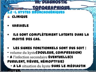 III. Diagnostic
                 topographique
3.2- tumeurs du médiastin Moyen
3.2 -1. kystes bronchogéniques
   Clinique

 Variable

   Ils sont complètement latents dans la
    moitié des cas.

 Les signes fonctionnels sont dus soit :
- volume du kyste(douleur, compression)
- A l'infection secondaire éventuelle(E
purulent, fièvre, hémoptysie)
  - A la situation du kyste dans le médiastin
moyen.
 