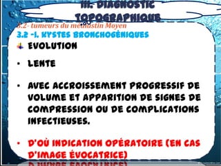 III. Diagnostic
                topographique
3.2- tumeurs du médiastin Moyen
3.2 -1. kystes bronchogéniques
   Evolution
• lente

• avec accroissement progressif de
  volume et apparition de signes de
  compression ou de complications
  infectieuses.

• D’où indication opératoire (en cas
  d’image évocatrice)
 
