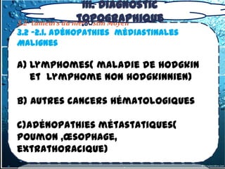 III. Diagnostic
                 topographique
3.2- tumeurs du médiastin Moyen
3.2 -2.1. Adénopathies médiastinales
Malignes

a) Lymphomes( maladie de hodgkin
   et lymphome non hodgkinnien)

b) Autres cancers hématologiques

c)Adénopathies métastatiques(
poumon ,œsophage,
extrathoracique)
 