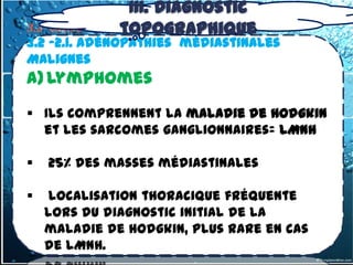 III. Diagnostic
                 topographique
3.2- tumeurs du médiastin Moyen
3.2 -2.1. Adénopathies médiastinales
Malignes
a) Lymphomes
 Ils comprennent la maladie de Hodgkin
  et les sarcomes ganglionnaires= LMNH

   25% des masses médiastinales

   localisation thoracique fréquente
    lors du diagnostic initial de la
    maladie de Hodgkin, plus rare en cas
    de LMNH.
 